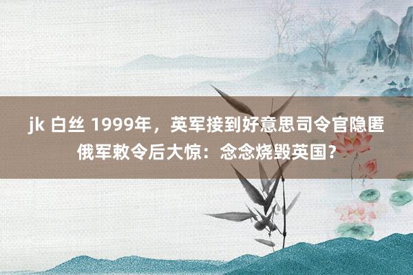 jk 白丝 1999年，英军接到好意思司令官隐匿俄军敕令后大惊：念念烧毁英国？