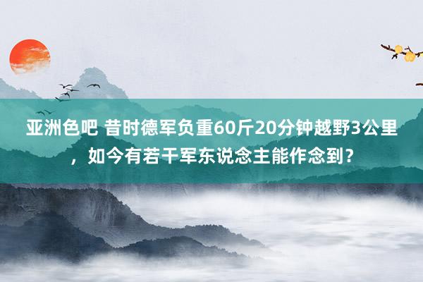 亚洲色吧 昔时德军负重60斤20分钟越野3公里，如今有若干军东说念主能作念到？