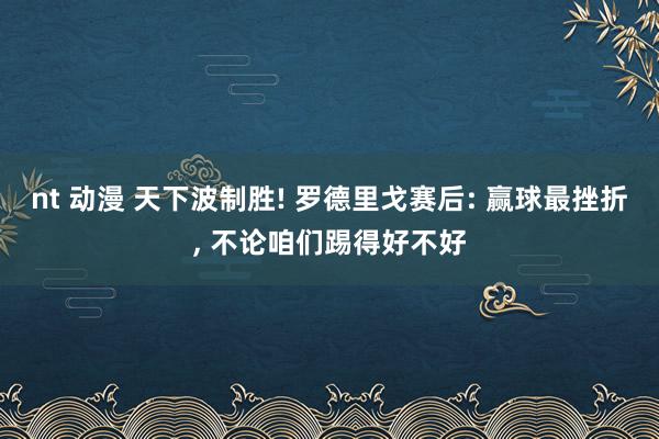 nt 动漫 天下波制胜! 罗德里戈赛后: 赢球最挫折， 不论咱们踢得好不好