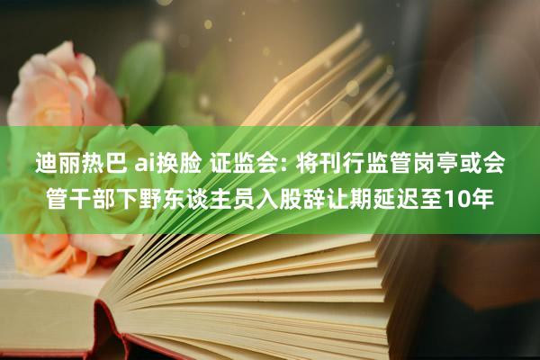 迪丽热巴 ai换脸 证监会: 将刊行监管岗亭或会管干部下野东谈主员入股辞让期延迟至10年