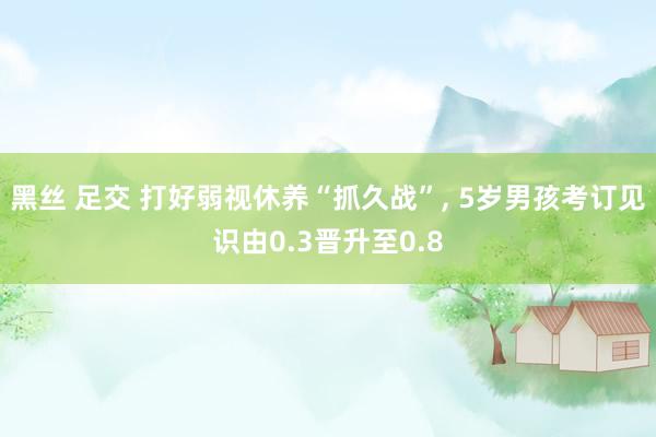 黑丝 足交 打好弱视休养“抓久战”， 5岁男孩考订见识由0.3晋升至0.8