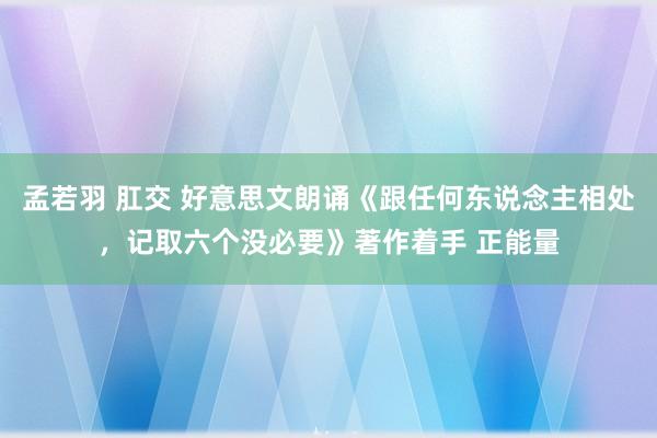 孟若羽 肛交 好意思文朗诵《跟任何东说念主相处，记取六个没必要》著作着手 正能量