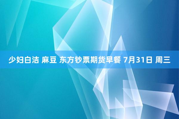 少妇白洁 麻豆 东方钞票期货早餐 7月31日 周三