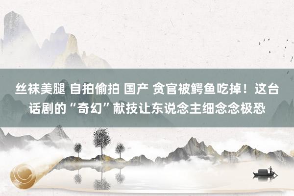 丝袜美腿 自拍偷拍 国产 贪官被鳄鱼吃掉！这台话剧的“奇幻”献技让东说念主细念念极恐