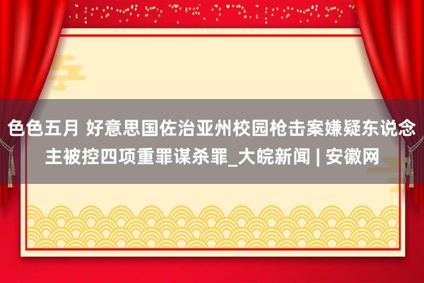 色色五月 好意思国佐治亚州校园枪击案嫌疑东说念主被控四项重罪谋杀罪_大皖新闻 | 安徽网