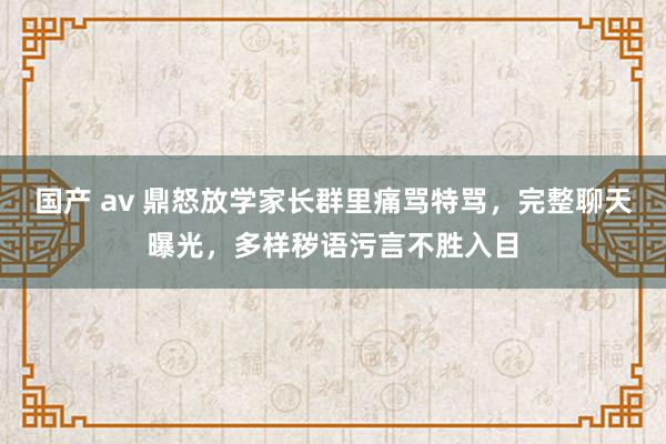 国产 av 鼎怒放学家长群里痛骂特骂，完整聊天曝光，多样秽语污言不胜入目