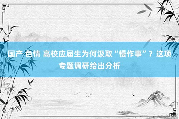 国产 色情 高校应届生为何汲取“慢作事”？这项专题调研给出分析