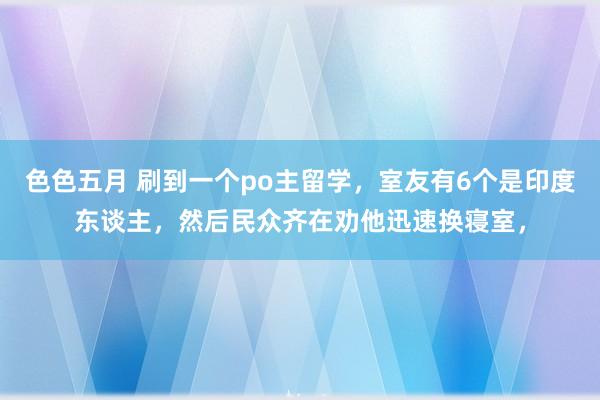 色色五月 刷到一个po主留学，室友有6个是印度东谈主，然后民众齐在劝他迅速换寝室，