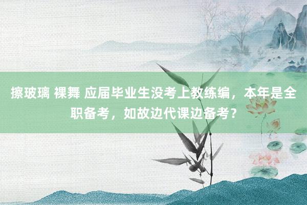 擦玻璃 裸舞 应届毕业生没考上教练编，本年是全职备考，如故边代课边备考？