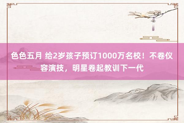 色色五月 给2岁孩子预订1000万名校！不卷仪容演技，明星卷起教训下一代