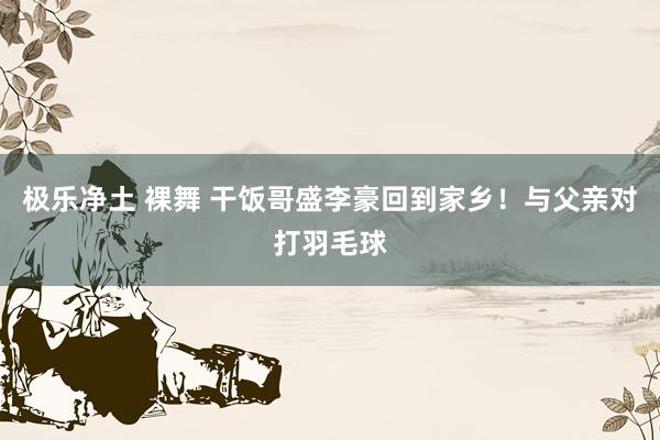 极乐净土 裸舞 干饭哥盛李豪回到家乡！与父亲对打羽毛球