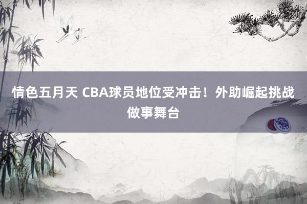 情色五月天 CBA球员地位受冲击！外助崛起挑战做事舞台