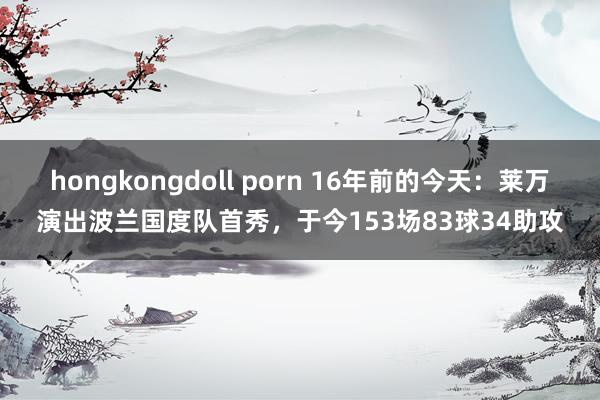 hongkongdoll porn 16年前的今天：莱万演出波兰国度队首秀，于今153场83球34助攻