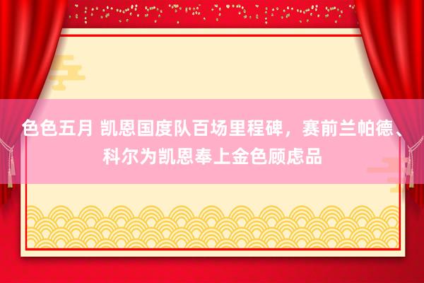 色色五月 凯恩国度队百场里程碑，赛前兰帕德、科尔为凯恩奉上金色顾虑品