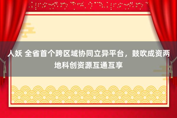 人妖 全省首个跨区域协同立异平台，鼓吹成资两地科创资源互通互享