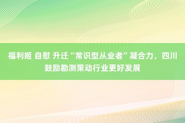 福利姬 自慰 升迁“常识型从业者”凝合力，四川鼓励勘测策动行业更好发展