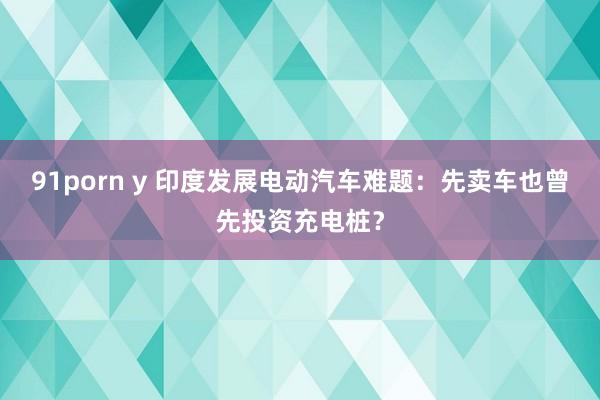 91porn y 印度发展电动汽车难题：先卖车也曾先投资充电桩？