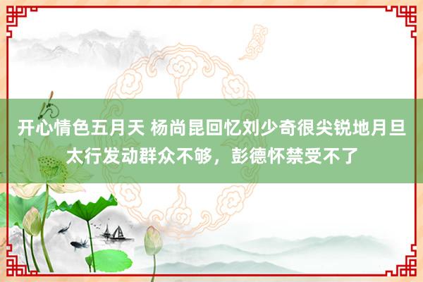 开心情色五月天 杨尚昆回忆刘少奇很尖锐地月旦太行发动群众不够，彭德怀禁受不了