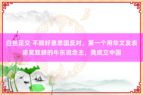 白丝足交 不顾好意思国反对，第一个用华文发表诺奖致辞的牛东说念主，竟成立中国