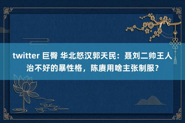 twitter 巨臀 华北怒汉郭天民：聂刘二帅王人治不好的暴性格，陈赓用啥主张制服？