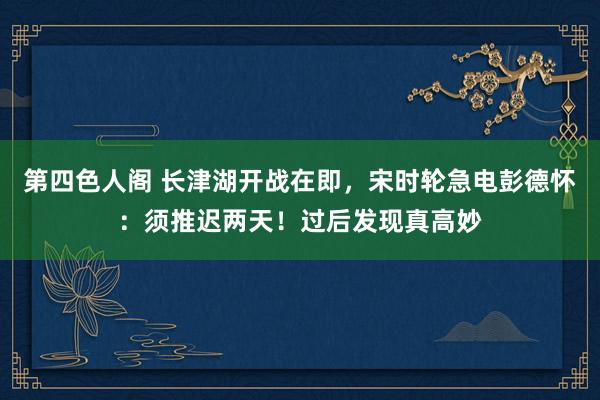 第四色人阁 长津湖开战在即，宋时轮急电彭德怀：须推迟两天！过后发现真高妙