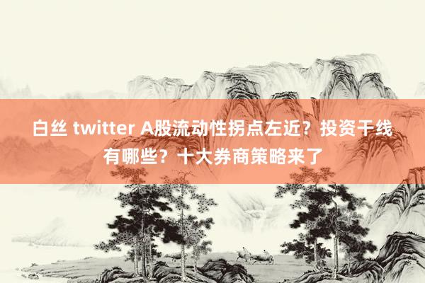 白丝 twitter A股流动性拐点左近？投资干线有哪些？十大券商策略来了