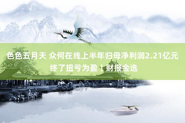 色色五月天 众何在线上半年归母净利润2.21亿元 终了扭亏为盈丨财报金选