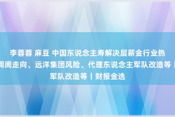 李蓉蓉 麻豆 中国东说念主寿解决层薪金行业热门：寿险阛阓走向、远洋集团风险、代理东说念主军队改造等丨财报金选