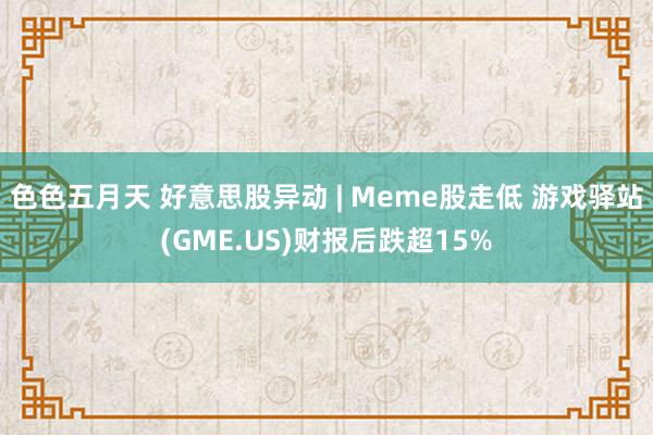 色色五月天 好意思股异动 | Meme股走低 游戏驿站(GME.US)财报后跌超15%