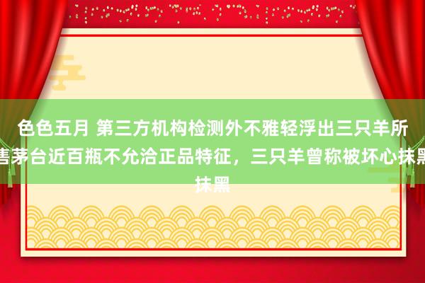 色色五月 第三方机构检测外不雅轻浮出三只羊所售茅台近百瓶不允洽正品特征，三只羊曾称被坏心抹黑