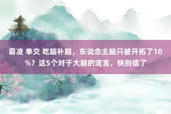 霸凌 拳交 吃脑补脑，东说念主脑只被开拓了10%？这5个对于大脑的流言，快别信了