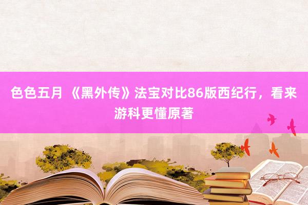 色色五月 《黑外传》法宝对比86版西纪行，看来游科更懂原著