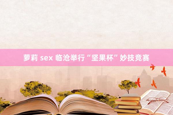 萝莉 sex 临沧举行“坚果杯”妙技竞赛