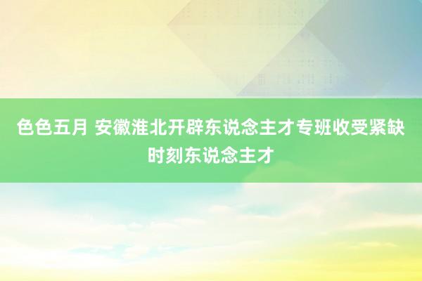 色色五月 安徽淮北开辟东说念主才专班收受紧缺时刻东说念主才