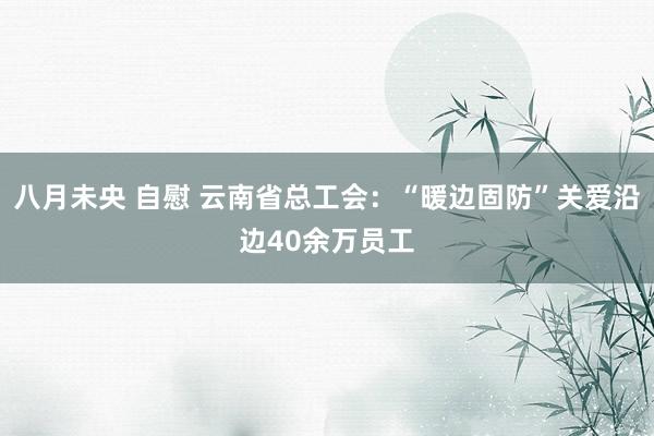 八月未央 自慰 云南省总工会：“暖边固防”关爱沿边40余万员工