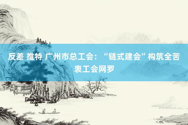 反差 推特 广州市总工会：“链式建会”构筑全苦衷工会网罗