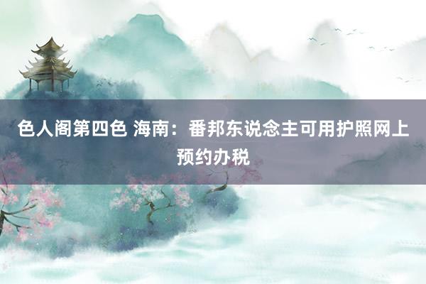 色人阁第四色 海南：番邦东说念主可用护照网上预约办税