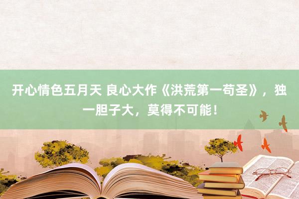 开心情色五月天 良心大作《洪荒第一苟圣》，独一胆子大，莫得不可能！