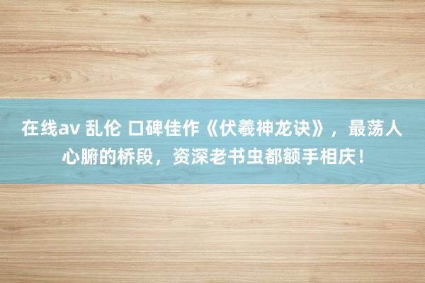 在线av 乱伦 口碑佳作《伏羲神龙诀》，最荡人心腑的桥段，资深老书虫都额手相庆！