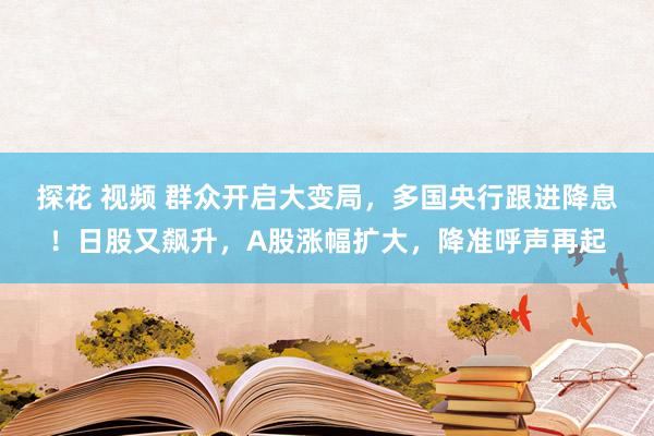 探花 视频 群众开启大变局，多国央行跟进降息！日股又飙升，A股涨幅扩大，降准呼声再起