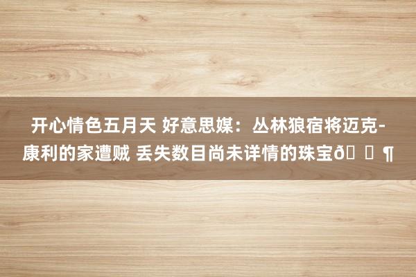 开心情色五月天 好意思媒：丛林狼宿将迈克-康利的家遭贼 丢失数目尚未详情的珠宝😶