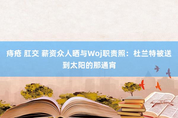 痔疮 肛交 薪资众人晒与Woj职责照：杜兰特被送到太阳的那通宵