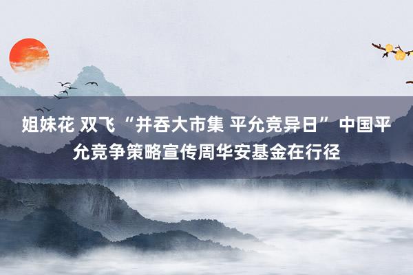 姐妹花 双飞 “并吞大市集 平允竞异日” 中国平允竞争策略宣传周华安基金在行径