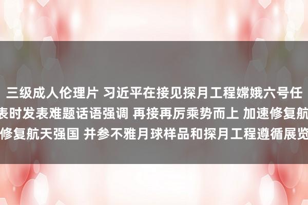 三级成人伦理片 习近平在接见探月工程嫦娥六号任务参研参试东谈主员代表时发表难题话语强调 再接再厉乘势而上 加速修复航天强国 并参不雅月球样品和探月工程遵循展览_大皖新闻 | 安徽网