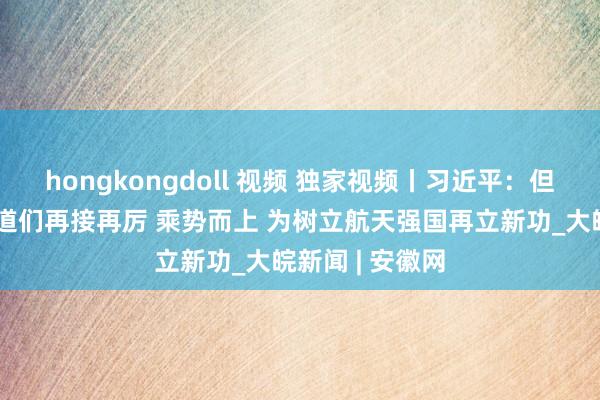 hongkongdoll 视频 独家视频丨习近平：但愿航天阵线同道们再接再厉 乘势而上 为树立航天强国再立新功_大皖新闻 | 安徽网