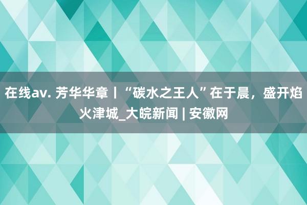 在线av. 芳华华章丨“碳水之王人”在于晨，盛开焰火津城_大皖新闻 | 安徽网