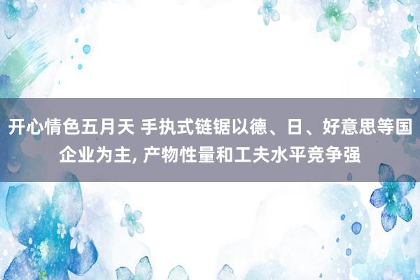 开心情色五月天 手执式链锯以德、日、好意思等国企业为主， 产物性量和工夫水平竞争强