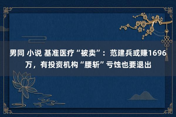 男同 小说 基准医疗“被卖”：范建兵或赚1696万，有投资机构“腰斩”亏蚀也要退出