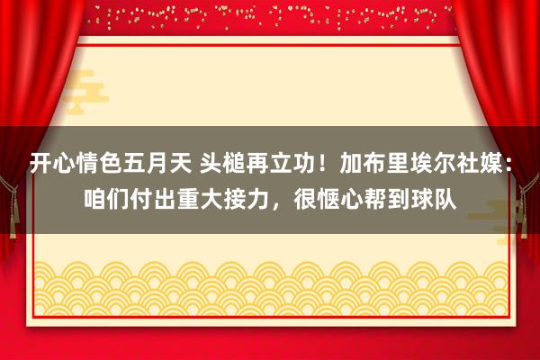 开心情色五月天 头槌再立功！加布里埃尔社媒：咱们付出重大接力，很惬心帮到球队