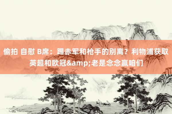 偷拍 自慰 B席：踢赤军和枪手的别离？利物浦获取英超和欧冠&老是念念赢咱们